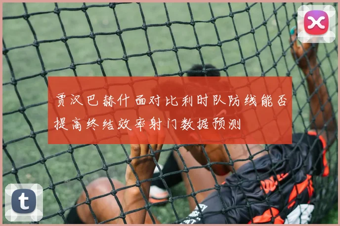 贾汉巴赫什面对比利时队防线能否提高终结效率射门数据预测