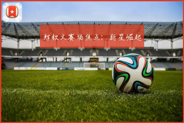 郑钦文赛场焦点：新星崛起