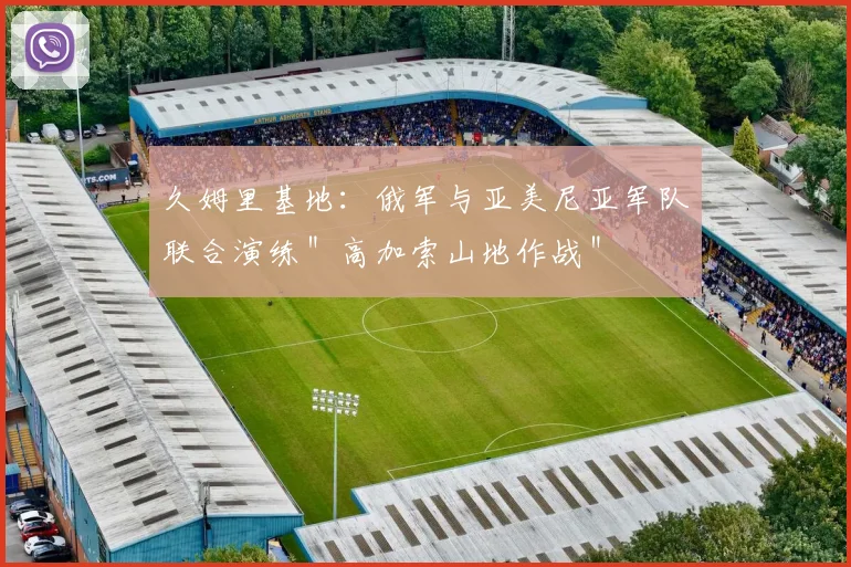 久姆里基地：俄军与亚美尼亚军队联合演练＂高加索山地作战＂