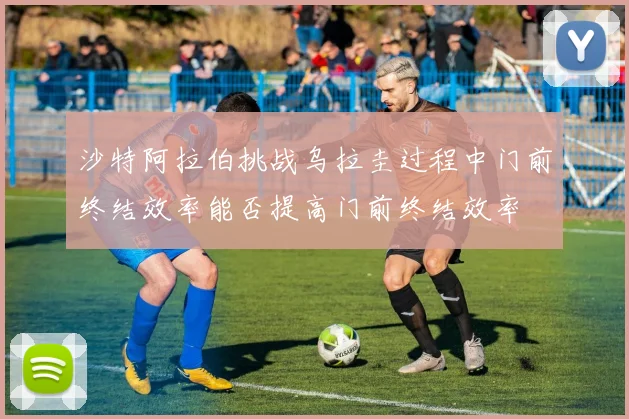 沙特阿拉伯挑战乌拉圭过程中门前终结效率能否提高门前终结效率