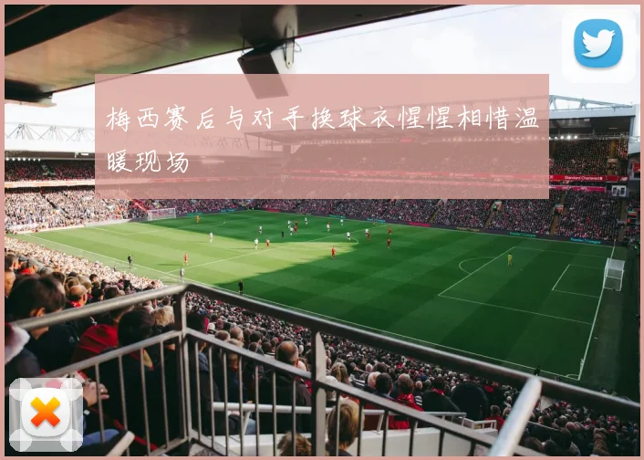 梅西赛后与对手换球衣惺惺相惜温暖现场