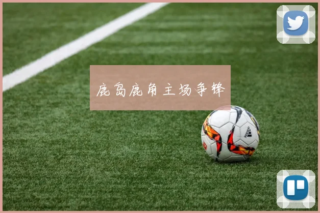 鹿岛鹿角主场争锋