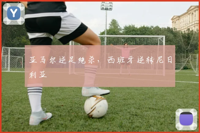 亚马尔逆足绝杀,西班牙逆转尼日利亚