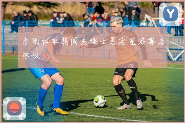 李刚仁单骑闯关瑞士悬念重启赛后热议