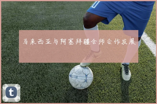 马来西亚与阿塞拜疆会师合作发展