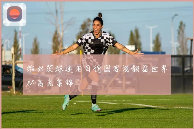 维尔茨球迷泪目德国客场翻盘世界杯高光集锦