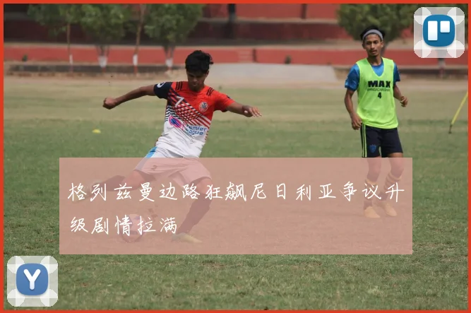 格列兹曼边路狂飙尼日利亚争议升级剧情拉满