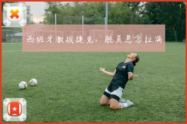 西班牙激战捷克，胜负悬念拉满