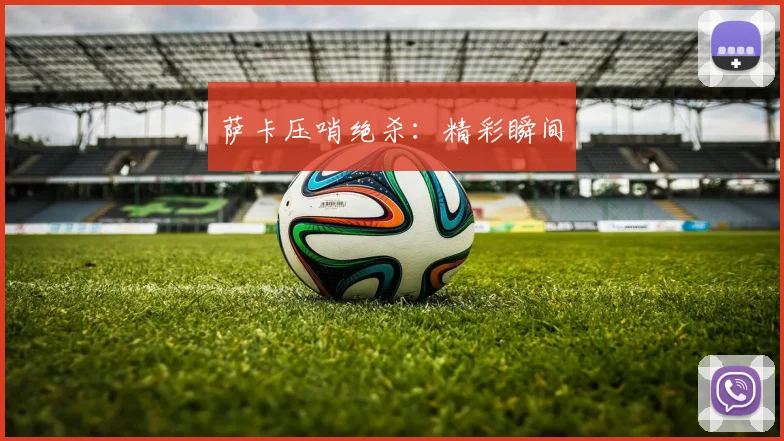 萨卡压哨绝杀：精彩瞬间