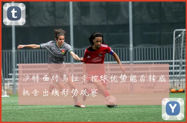 沙特面对乌拉圭控球优势能否转成机会出线形势观察