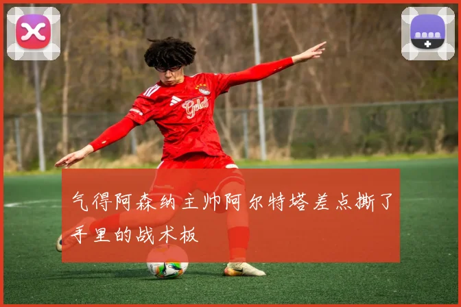 气得阿森纳主帅阿尔特塔差点撕了手里的战术板