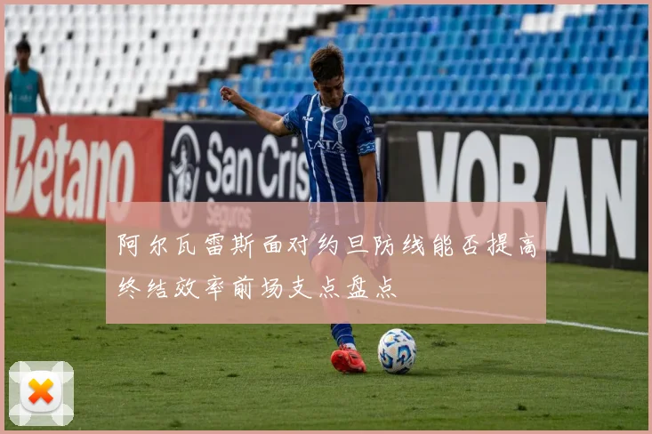 阿尔瓦雷斯面对约旦防线能否提高终结效率前场支点盘点