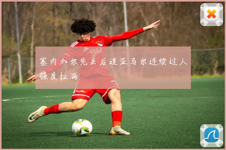 塞内加尔先丢后追亚马尔连续过人强度拉满
