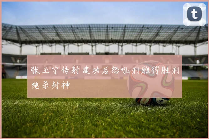 张玉宁传射建功后怒吼利雅得胜利绝杀封神