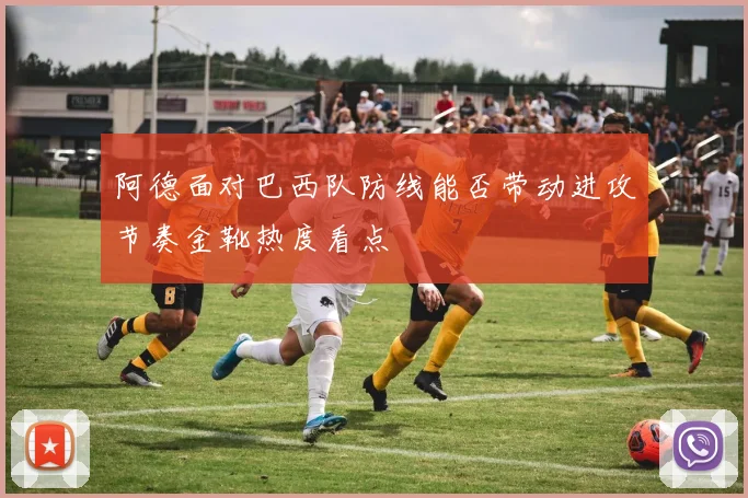 阿德面对巴西队防线能否带动进攻节奏金靴热度看点