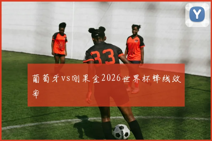 葡萄牙vs刚果金2026世界杯锋线效率