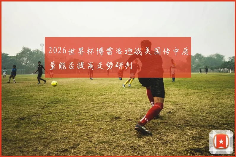 2026世界杯博雷洛迎战美国传中质量能否提高走势研判