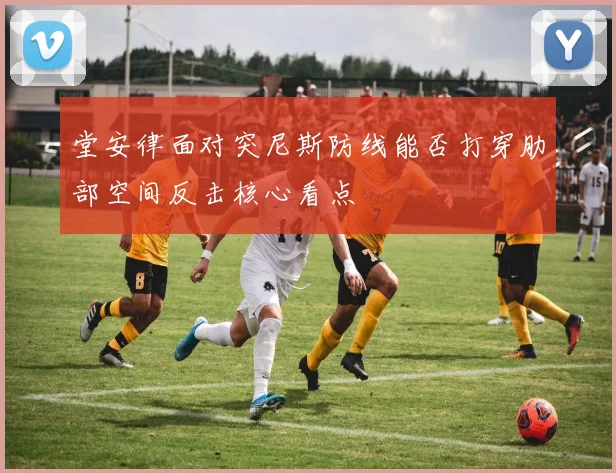 堂安律面对突尼斯防线能否打穿肋部空间反击核心看点
