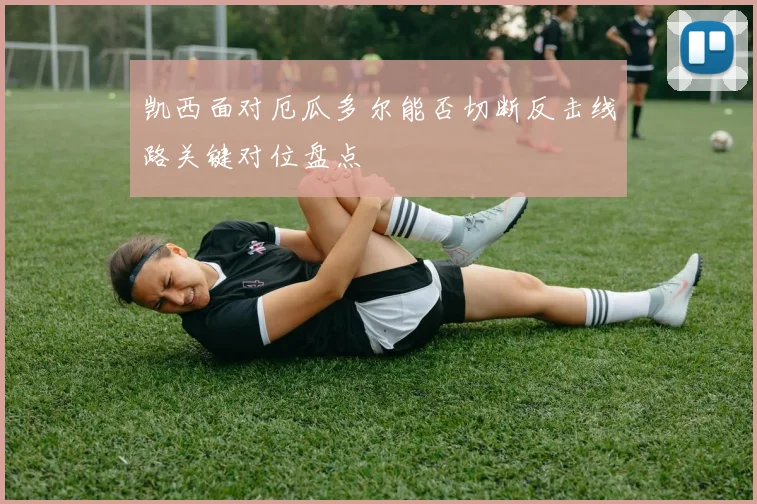 凯西面对厄瓜多尔能否切断反击线路关键对位盘点