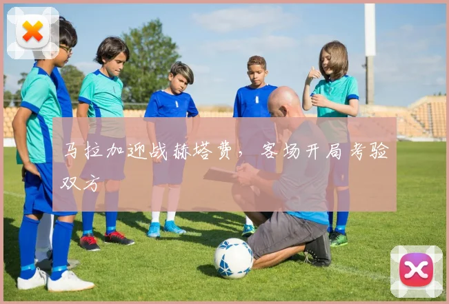 马拉加迎战赫塔费，客场开局考验双方