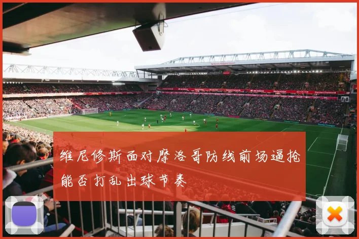 维尼修斯面对摩洛哥防线前场逼抢能否打乱出球节奏