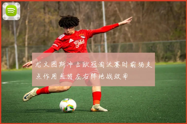 尤文图斯冲击欧冠淘汰赛时前场支点作用或将左右阵地战效率