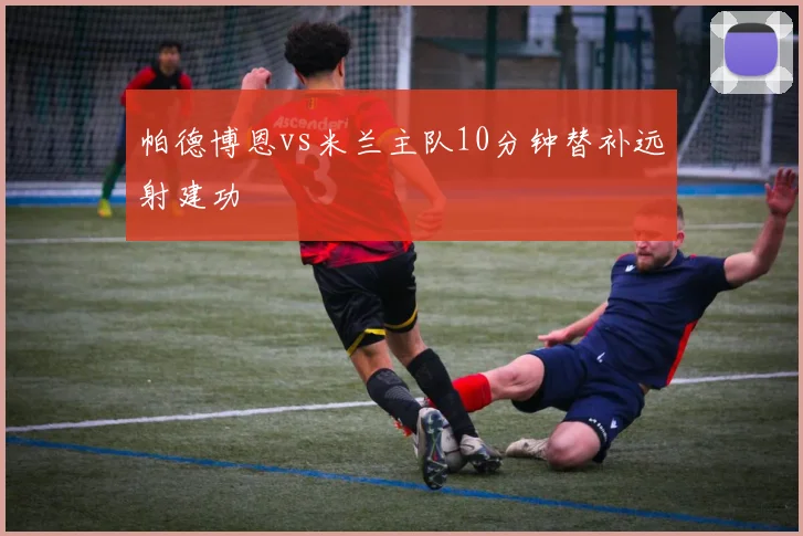 帕德博恩vs米兰主队10分钟替补远射建功