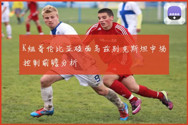 K组哥伦比亚碰面乌兹别克斯坦中场控制前瞻分析