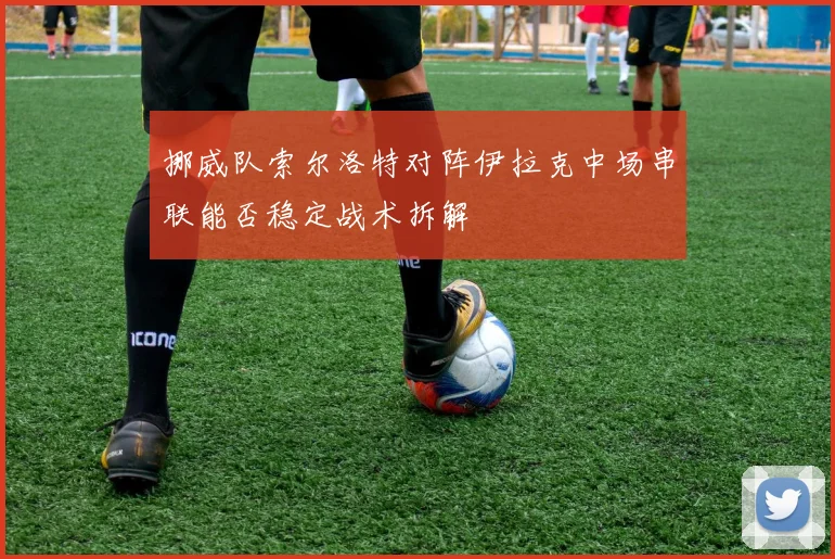 挪威队索尔洛特对阵伊拉克中场串联能否稳定战术拆解