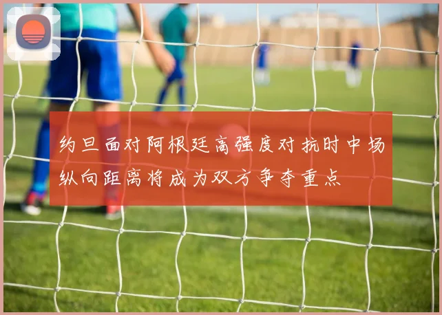约旦面对阿根廷高强度对抗时中场纵向距离将成为双方争夺重点