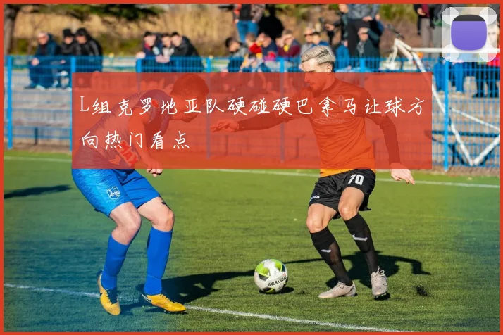 L组克罗地亚队硬碰硬巴拿马让球方向热门看点