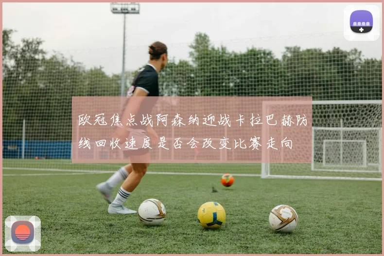 欧冠焦点战阿森纳迎战卡拉巴赫防线回收速度是否会改变比赛走向