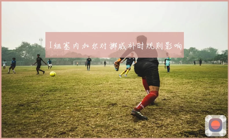 I组塞内加尔对挪威补时规则影响