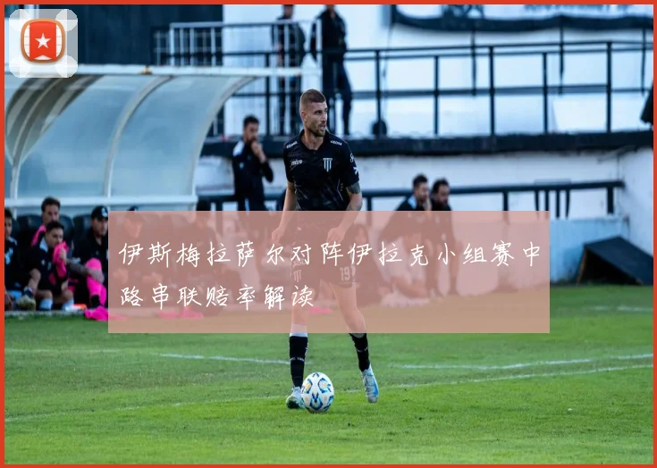 伊斯梅拉萨尔对阵伊拉克小组赛中路串联赔率解读
