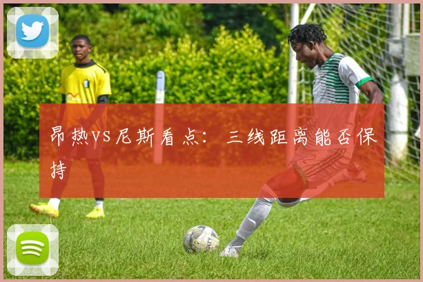 昂热vs尼斯看点：三线距离能否保持