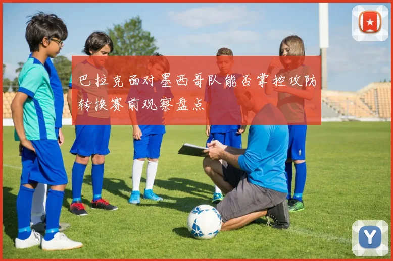 巴拉克面对墨西哥队能否掌控攻防转换赛前观察盘点