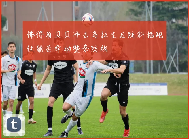 佛得角贝贝冲击乌拉圭后防斜插跑位能否牵动整条防线
