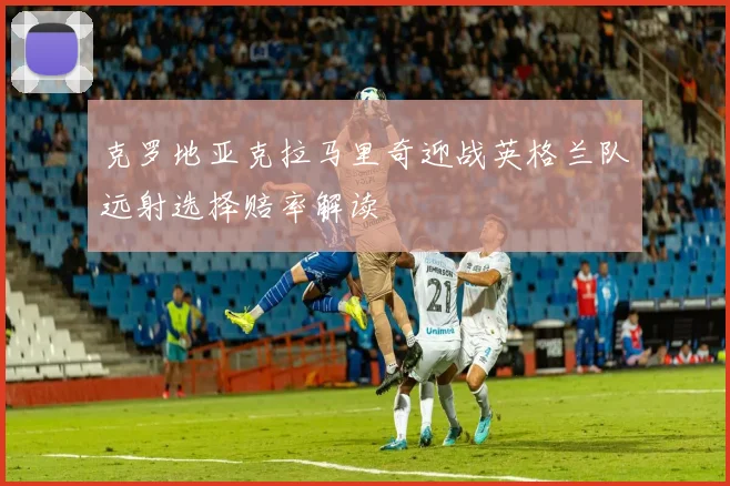克罗地亚克拉马里奇迎战英格兰队远射选择赔率解读