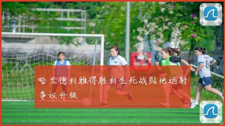 哈兰德利雅得胜利生死战贴地远射争议升级