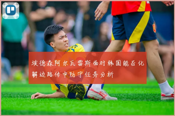 埃德森阿尔瓦雷斯面对韩国能否化解边路传中防守任务分析